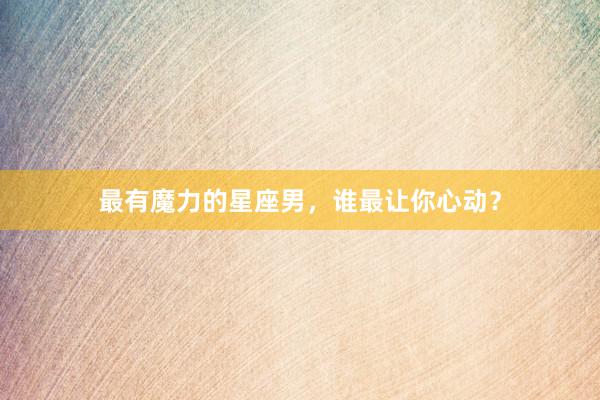 最有魔力的星座男，谁最让你心动？