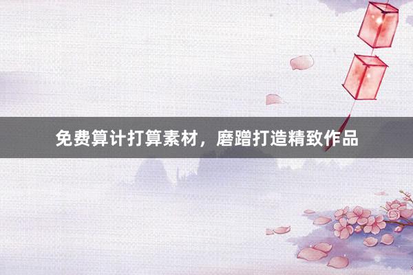 免费算计打算素材,磨蹭打造精致作品