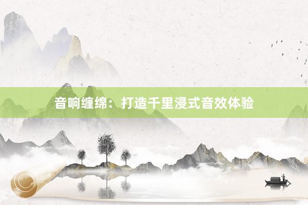 音响缠绵：打造千里浸式音效体验